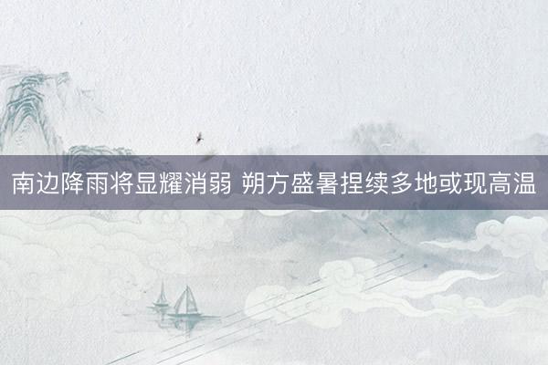 南边降雨将显耀消弱 朔方盛暑捏续多地或现高温