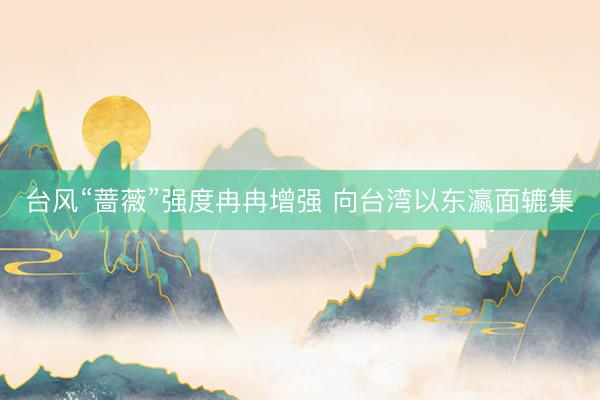 台风“蔷薇”强度冉冉增强 向台湾以东瀛面辘集