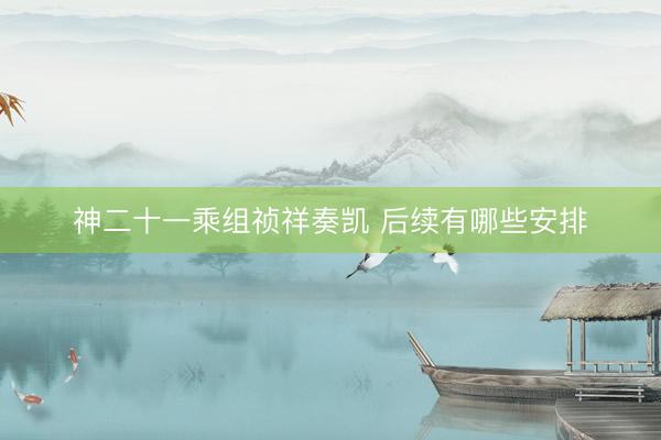 神二十一乘组祯祥奏凯 后续有哪些安排