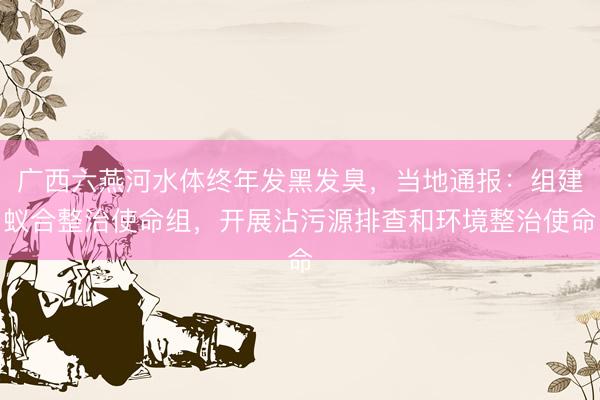 广西六燕河水体终年发黑发臭,当地通报:组建蚁合整治使命组,开展沾污源排查和环境整治使命