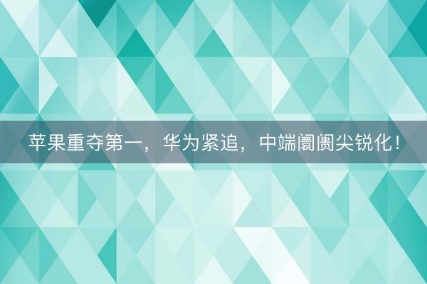 苹果重夺第一，华为紧追，中端阛阓尖锐化！