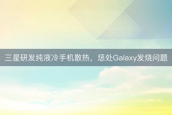三星研发纯液冷手机散热，惩处Galaxy发烧问题
