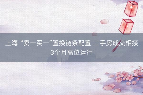 上海 “卖一买一”置换链条配置 二手房成交相接3个月高位运行
