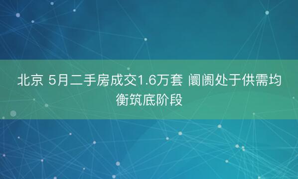 北京 5月二手房成交1.6万套 阛阓处于供需均衡筑底阶段