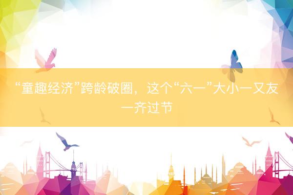 “童趣经济”跨龄破圈，这个“六一”大小一又友一齐过节