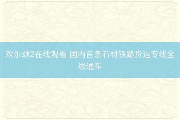 欢乐颂2在线观看 国内首条石材铁路货运专线全线通车