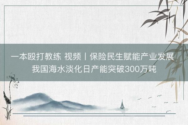 一本殴打教练 视频丨保险民生赋能产业发展 我国海水淡化日产能突破300万吨