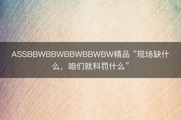 ASSBBWBBWBBWBBWBW精品 “现场缺什么，咱们就科罚什么”
