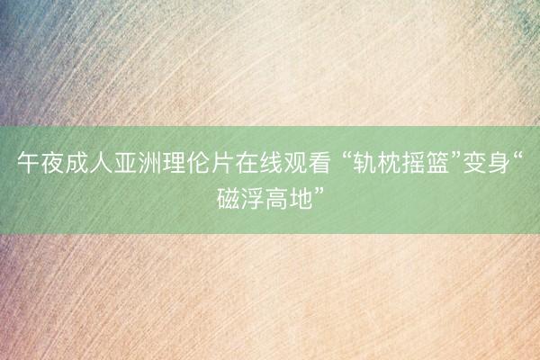 午夜成人亚洲理伦片在线观看 “轨枕摇篮”变身“磁浮高地”