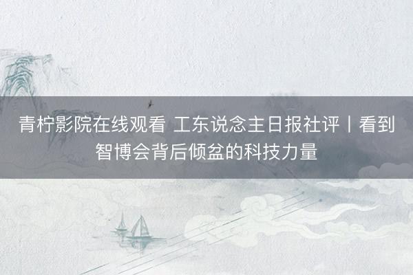 青柠影院在线观看 工东说念主日报社评丨看到智博会背后倾盆的科技力量