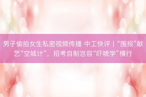 男子偷拍女生私密视频传播 中工快评丨“围报”献艺“空城计”，招考自制岂容“吓唬学”横行
