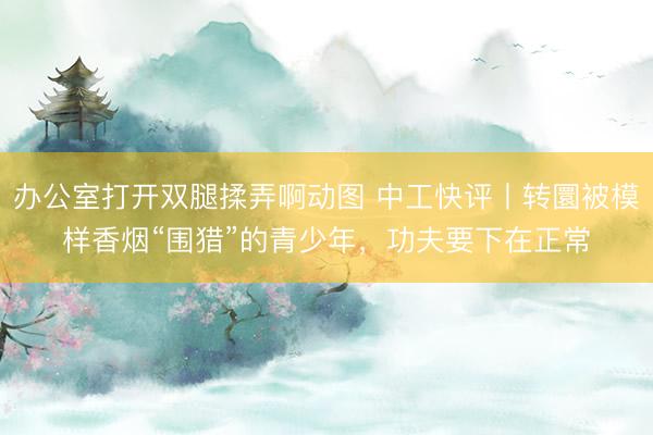 办公室打开双腿揉弄啊动图 中工快评丨转圜被模样香烟“围猎”的青少年，功夫要下在正常