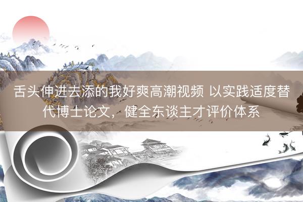 舌头伸进去添的我好爽高潮视频 以实践适度替代博士论文，健全东谈主才评价体系