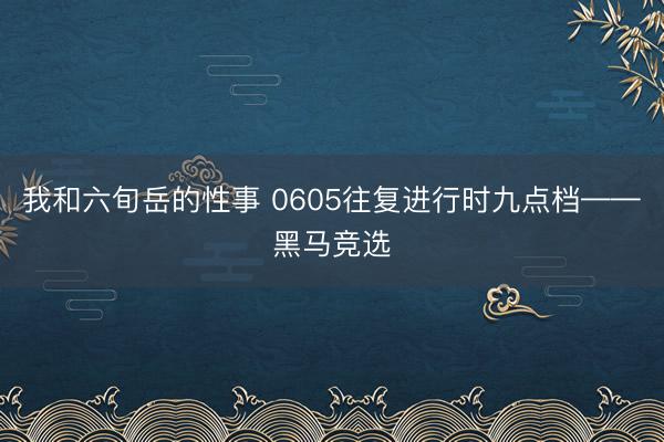 我和六旬岳的性事 0605往复进行时九点档——黑马竞选