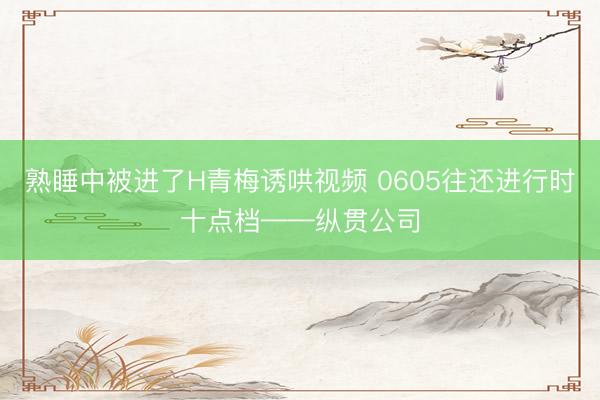 熟睡中被进了H青梅诱哄视频 0605往还进行时十点档——纵贯公司