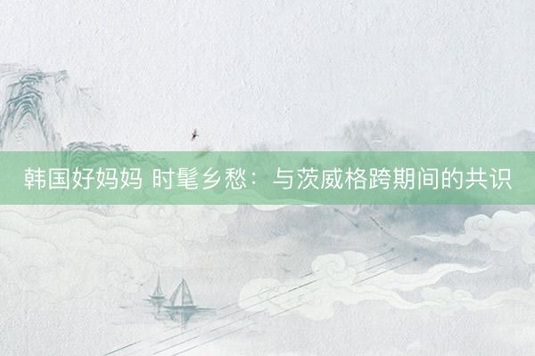 韩国好妈妈 时髦乡愁：与茨威格跨期间的共识