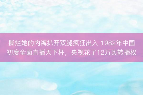 撕烂她的内裤扒开双腿疯狂出入 1982年中国初度全面直播天下杯，央视花了12万买转播权