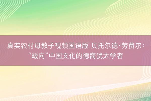 真实农村母教子视频国语版 贝托尔德·劳费尔：“皈向”中国文化的德裔犹太学者