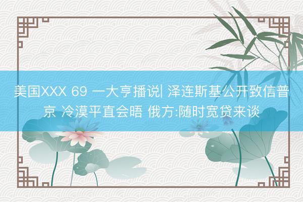 美国XXX 69 一大亨播说| 泽连斯基公开致信普京 冷漠平直会晤 俄方:随时宽贷来谈
