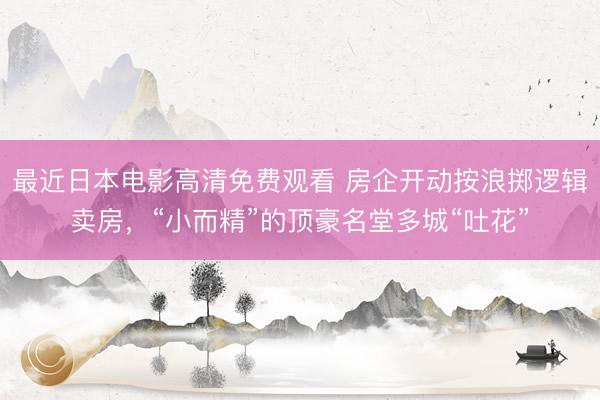 最近日本电影高清免费观看 房企开动按浪掷逻辑卖房，“小而精”的顶豪名堂多城“吐花”