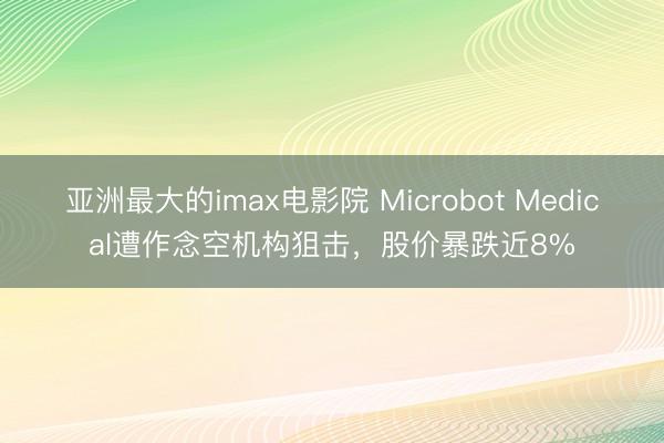 亚洲最大的imax电影院 Microbot Medical遭作念空机构狙击，股价暴跌近8%