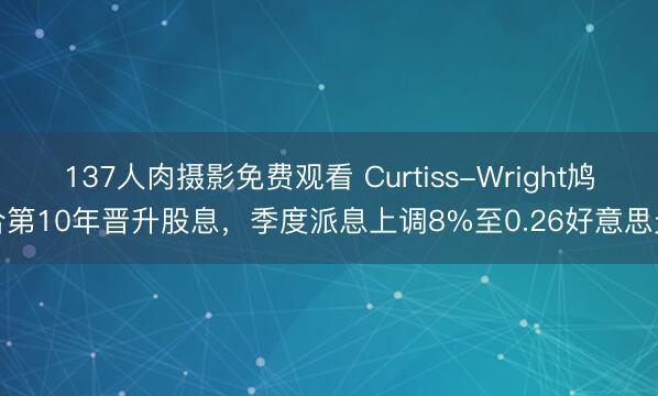 137人肉摄影免费观看 Curtiss-Wright鸠合第10年晋升股息，季度派息上调8%至0.26好意思元