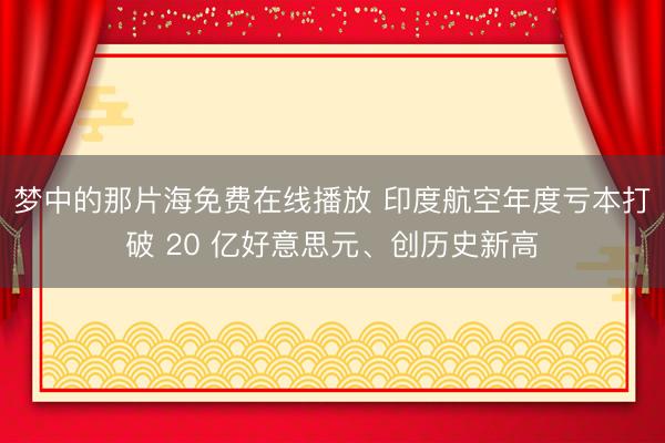 梦中的那片海免费在线播放 印度航空年度亏本打破 20 亿好意思元、创历史新高