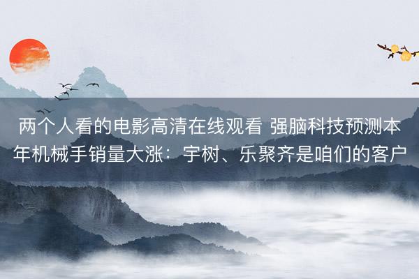 两个人看的电影高清在线观看 强脑科技预测本年机械手销量大涨：宇树、乐聚齐是咱们的客户