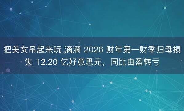 把美女吊起来玩 滴滴 2026 财年第一财季归母损失 12.20 亿好意思元，同比由盈转亏