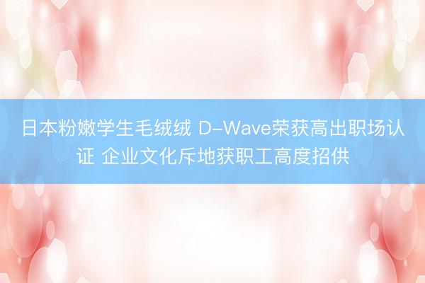 日本粉嫩学生毛绒绒 D-Wave荣获高出职场认证 企业文化斥地获职工高度招供