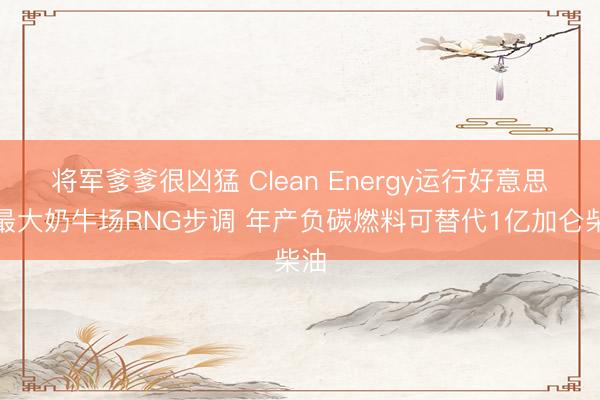 将军爹爹很凶猛 Clean Energy运行好意思国最大奶牛场RNG步调 年产负碳燃料可替代1亿加仑柴油