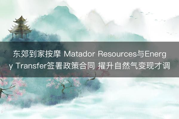东郊到家按摩 Matador Resources与Energy Transfer签署政策合同 擢升自然气变现才调