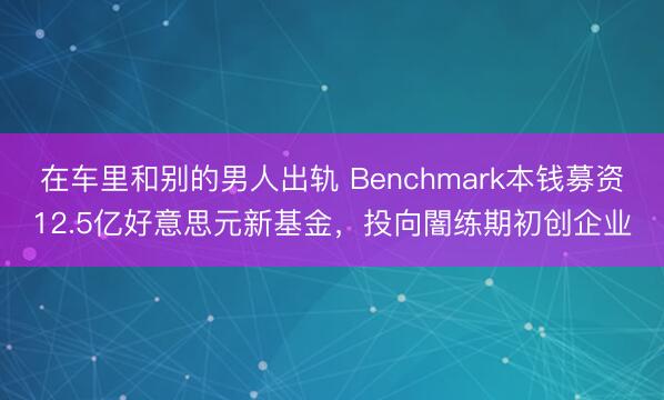 在车里和别的男人出轨 Benchmark本钱募资12.5亿好意思元新基金,投向闇练期初创企业