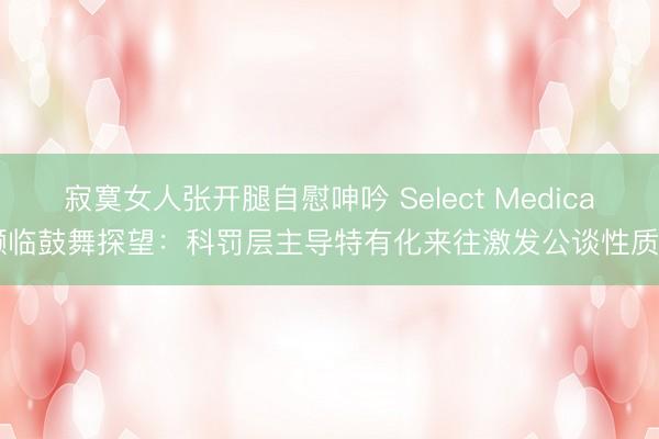 寂寞女人张开腿自慰呻吟 Select Medical濒临鼓舞探望：科罚层主导特有化来往激发公谈性质疑
