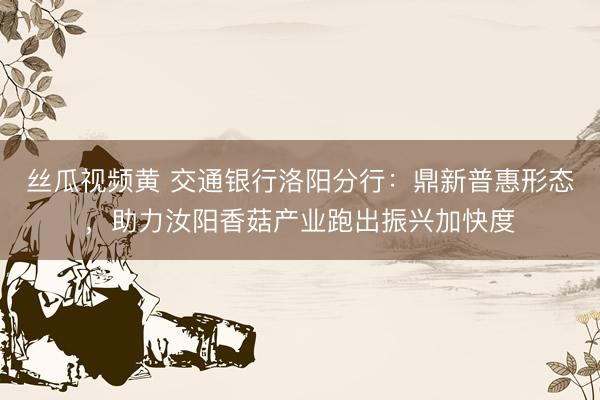 丝瓜视频黄 交通银行洛阳分行：鼎新普惠形态，助力汝阳香菇产业跑出振兴加快度