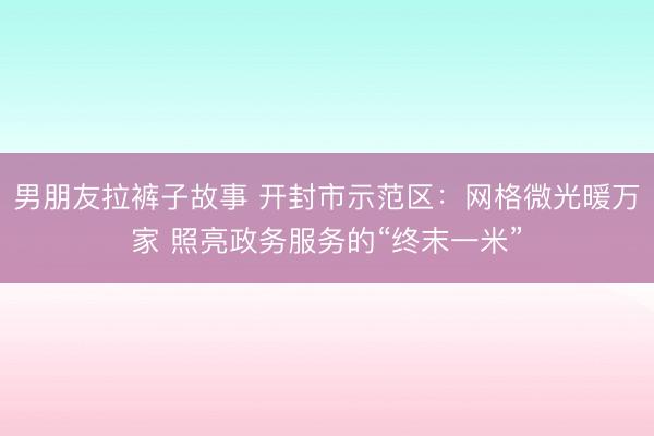 男朋友拉裤子故事 开封市示范区：网格微光暖万家 照亮政务服务的“终末一米”