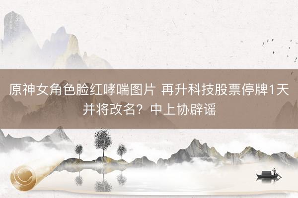 原神女角色脸红哮喘图片 再升科技股票停牌1天并将改名?中上协辟谣