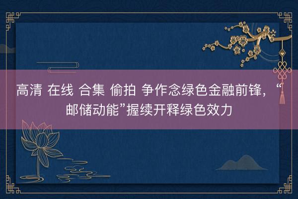 高清 在线 合集 偷拍 争作念绿色金融前锋，“邮储动能”握续开释绿色效力