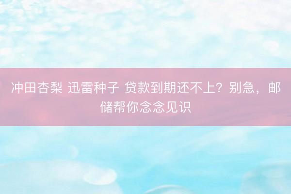 冲田杏梨 迅雷种子 贷款到期还不上？别急，邮储帮你念念见识