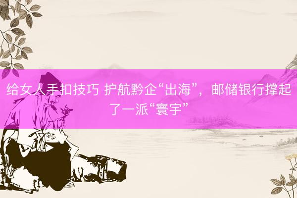 给女人手扣技巧 护航黔企“出海”，邮储银行撑起了一派“寰宇”