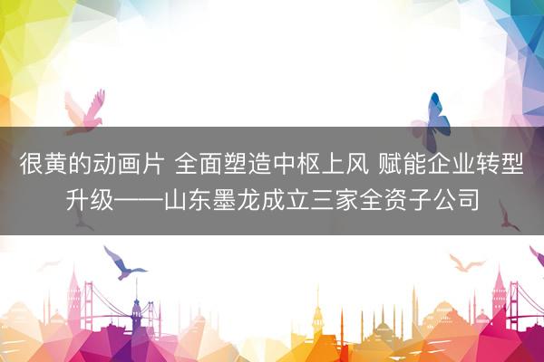 很黄的动画片 全面塑造中枢上风 赋能企业转型升级——山东墨龙成立三家全资子公司
