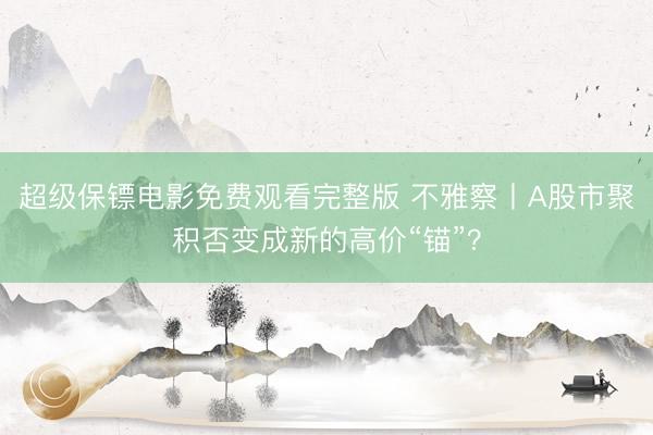 超级保镖电影免费观看完整版 不雅察丨A股市聚积否变成新的高价“锚”?