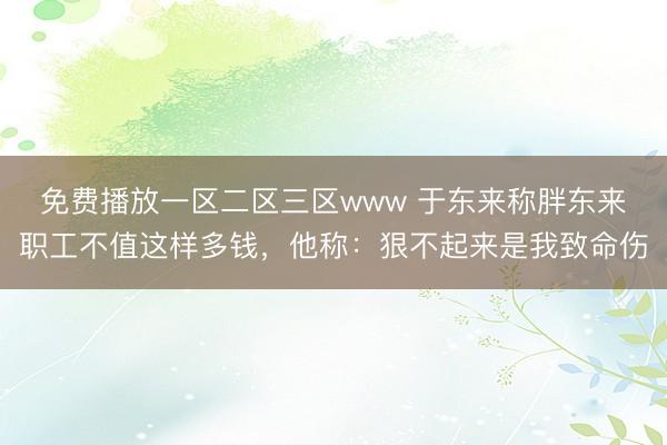 免费播放一区二区三区www 于东来称胖东来职工不值这样多钱，他称：狠不起来是我致命伤