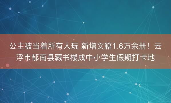 公主被当着所有人玩 新增文籍1.6万余册！云浮市郁南县藏书楼成中小学生假期打卡地