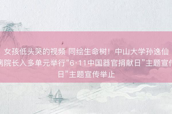 女孩低头哭的视频 同绘生命树！中山大学孙逸仙挂牵病院长入多单元举行“6·11中国器官捐献日”主题宣传举止