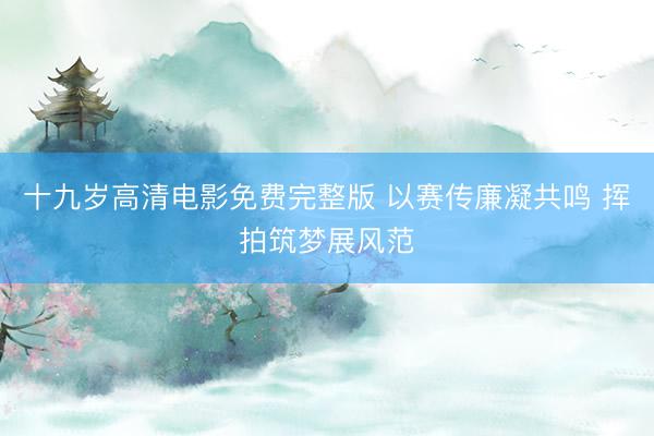 十九岁高清电影免费完整版 以赛传廉凝共鸣 挥拍筑梦展风范