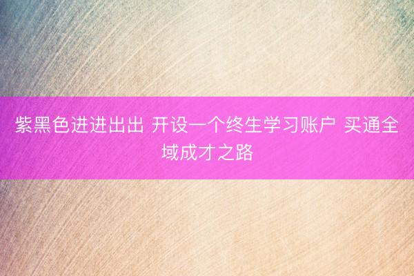 紫黑色进进出出 开设一个终生学习账户 买通全域成才之路