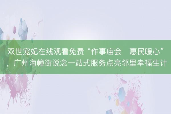 双世宠妃在线观看免费 “作事庙会・惠民暖心” ，广州海幢街说念一站式服务点亮邻里幸福生计