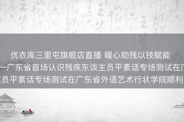 优衣库三里屯旗舰店直播 暖心助残以技赋能  精确行状成效显贵——广东省首场认识残疾东谈主员平素话专场测试在广东省外语艺术行状学院顺利开展