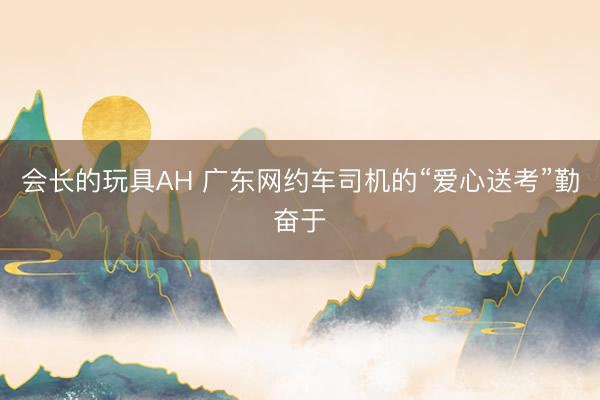 会长的玩具AH 广东网约车司机的“爱心送考”勤奋于